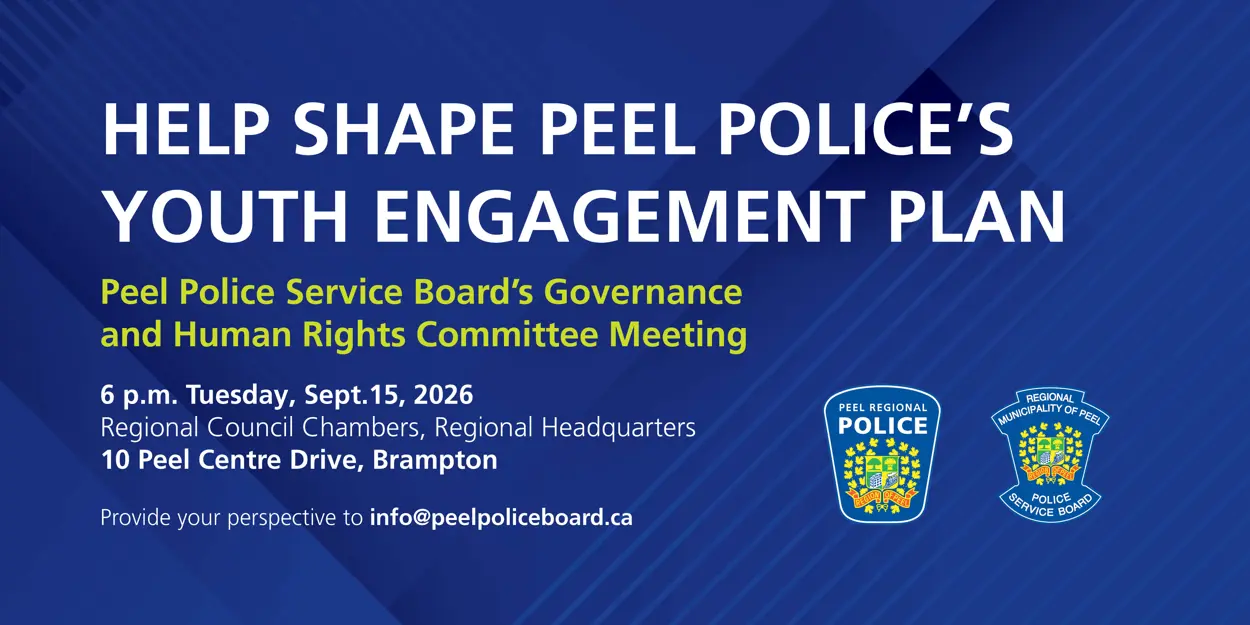 Help shape Peel Police's Youth Engagement Plan. Peel Police Service Board's Governance and Human Rights Committee Meeting. 6 p.m. Tuesday, Sept. 15, 2026. Regional Council Chambers, Regional Headquarters. 10 Peel Centre Drive, Brampton. Provide your perspective to info@peelpoliceboard.ca.